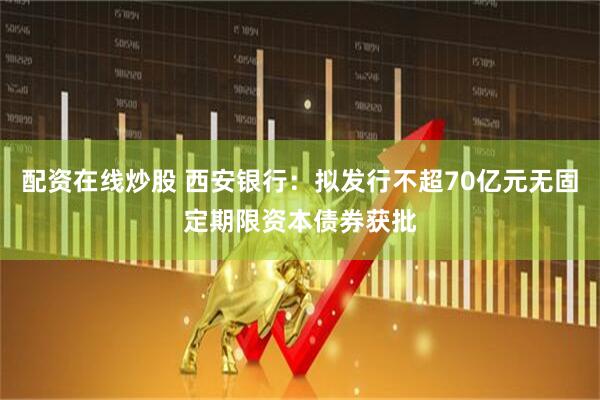 配资在线炒股 西安银行：拟发行不超70亿元无固定期限资本债券获批