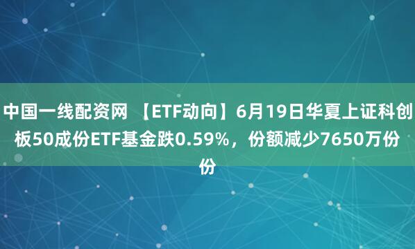 中国一线配资网 【ETF动向】6月19日华夏上证科创板50成份ETF基金跌0.59%，份额减少7650万份