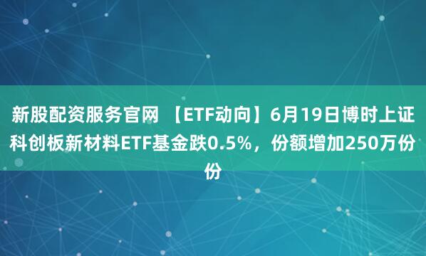 新股配资服务官网 【ETF动向】6月19日博时上证科创板新材料ETF基金跌0.5%，份额增加250万份