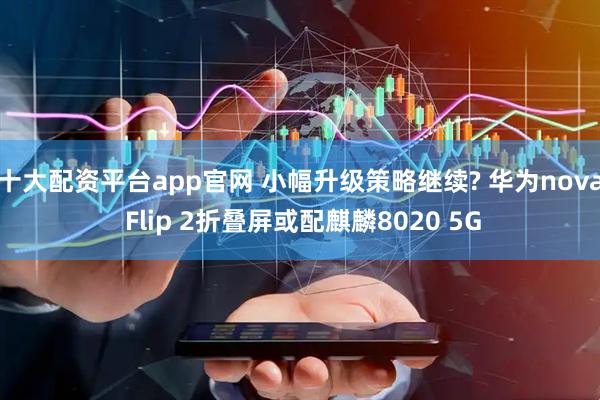 十大配资平台app官网 小幅升级策略继续? 华为nova Flip 2折叠屏或配麒麟8020 5G