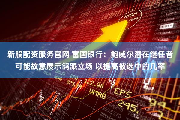 新股配资服务官网 富国银行：鲍威尔潜在继任者可能故意展示鸽派立场 以提高被选中的几率