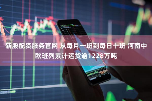 新股配资服务官网 从每月一班到每日十班 河南中欧班列累计运货逾1228万吨