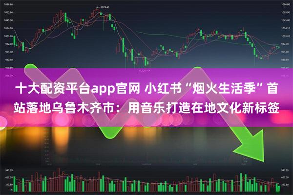 十大配资平台app官网 小红书“烟火生活季”首站落地乌鲁木齐市：用音乐打造在地文化新标签