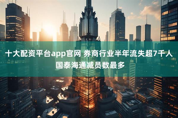 十大配资平台app官网 券商行业半年流失超7千人 国泰海通减员数最多