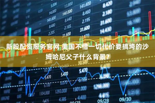新股配资服务官网 美国不惜一切代价要搞垮的沙姆哈尼父子什么背景？