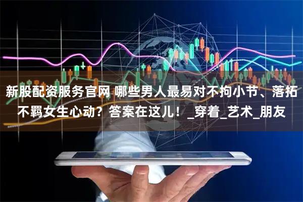 新股配资服务官网 哪些男人最易对不拘小节、落拓不羁女生心动？答案在这儿！_穿着_艺术_朋友