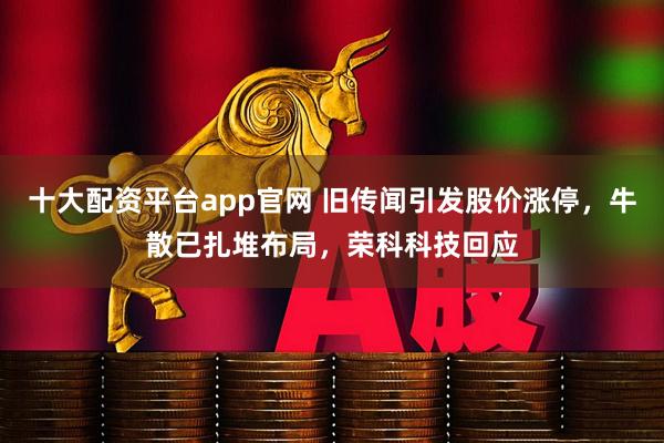 十大配资平台app官网 旧传闻引发股价涨停，牛散已扎堆布局，荣科科技回应