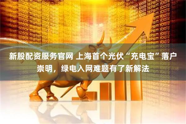 新股配资服务官网 上海首个光伏“充电宝”落户崇明，绿电入网难题有了新解法