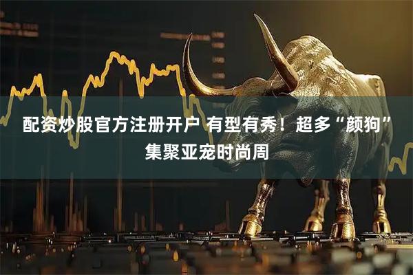 配资炒股官方注册开户 有型有秀！超多“颜狗”集聚亚宠时尚周