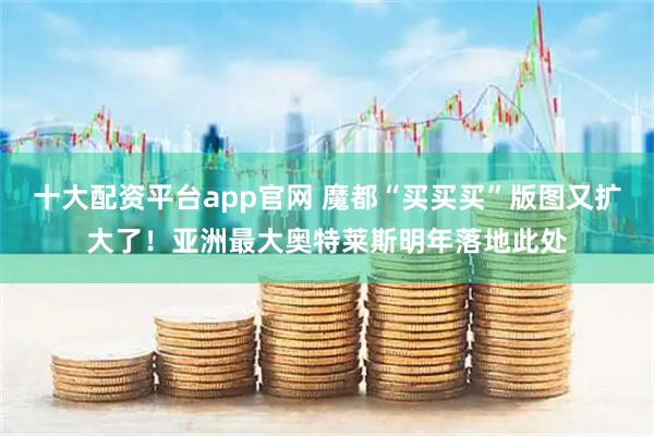 十大配资平台app官网 魔都“买买买”版图又扩大了！亚洲最大奥特莱斯明年落地此处