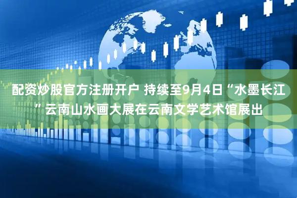配资炒股官方注册开户 持续至9月4日“水墨长江”云南山水画大展在云南文学艺术馆展出
