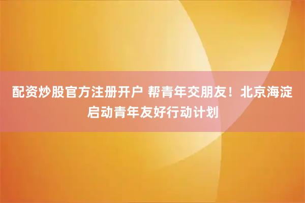 配资炒股官方注册开户 帮青年交朋友！北京海淀启动青年友好行动计划