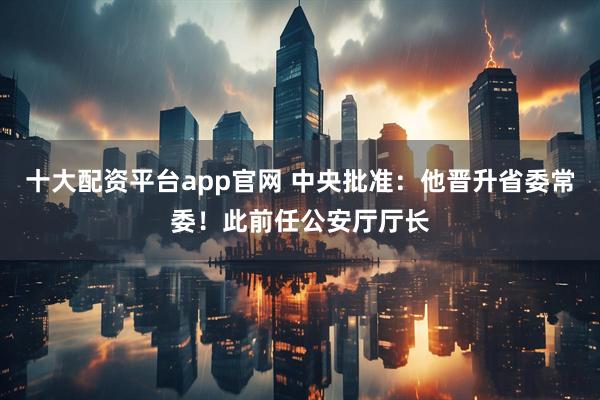 十大配资平台app官网 中央批准：他晋升省委常委！此前任公安厅厅长