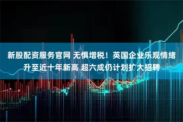新股配资服务官网 无惧增税！英国企业乐观情绪升至近十年新高 超六成仍计划扩大招聘