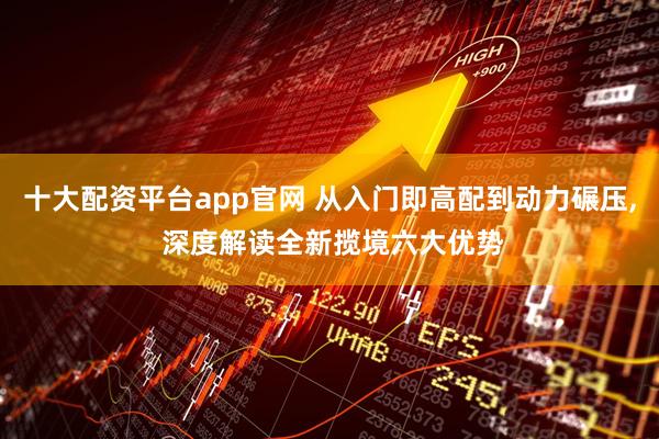 十大配资平台app官网 从入门即高配到动力碾压, 深度解读全新揽境六大优势