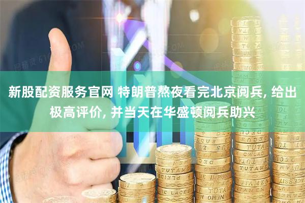 新股配资服务官网 特朗普熬夜看完北京阅兵, 给出极高评价, 并当天在华盛顿阅兵助兴