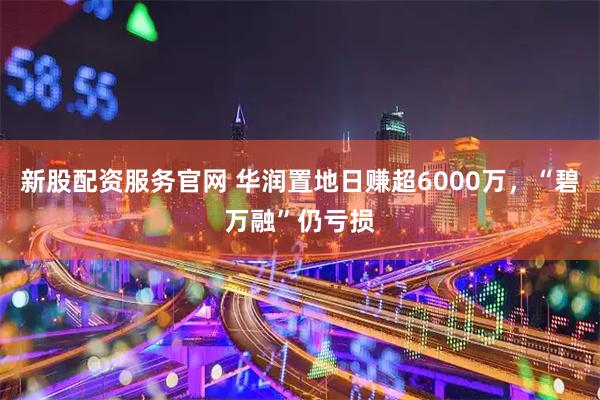 新股配资服务官网 华润置地日赚超6000万，“碧万融”仍亏损