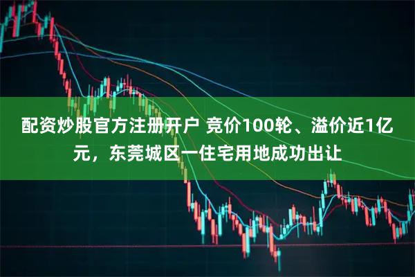 配资炒股官方注册开户 竞价100轮、溢价近1亿元，东莞城区一住宅用地成功出让