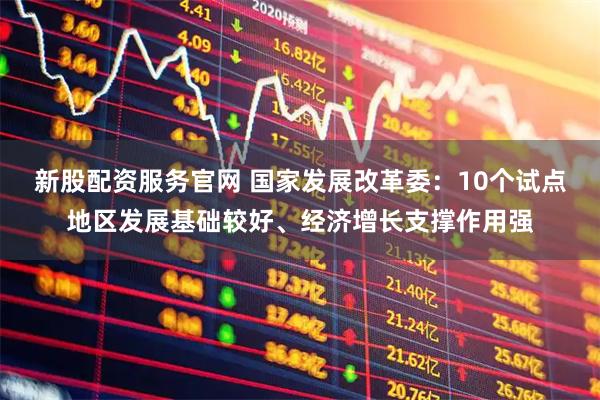 新股配资服务官网 国家发展改革委：10个试点地区发展基础较好、经济增长支撑作用强