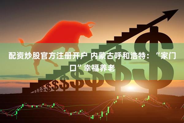 配资炒股官方注册开户 内蒙古呼和浩特：“家门口”幸福养老