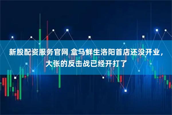 新股配资服务官网 盒马鲜生洛阳首店还没开业，大张的反击战已经开打了