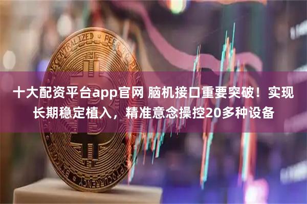 十大配资平台app官网 脑机接口重要突破！实现长期稳定植入，精准意念操控20多种设备
