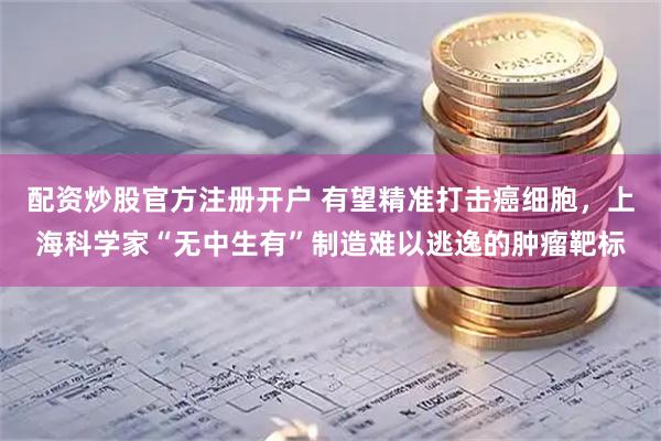 配资炒股官方注册开户 有望精准打击癌细胞，上海科学家“无中生有”制造难以逃逸的肿瘤靶标