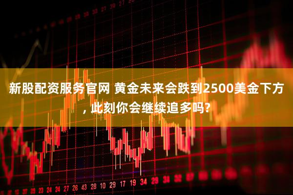 新股配资服务官网 黄金未来会跌到2500美金下方, 此刻你会继续追多吗?