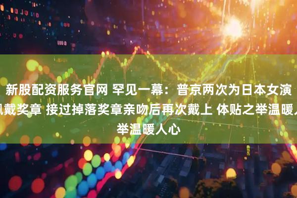 新股配资服务官网 罕见一幕:普京两次为日本女演员佩戴奖章 接过掉落奖章亲吻后再次戴上 体贴之举温暖人心