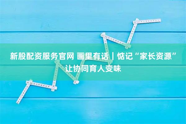 新股配资服务官网 画里有话|惦记“家长资源”让协同育人变味