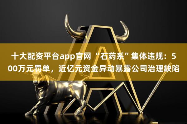十大配资平台app官网 “石药系”集体违规:500万元罚单,近亿元资金异动暴露公司治理缺陷