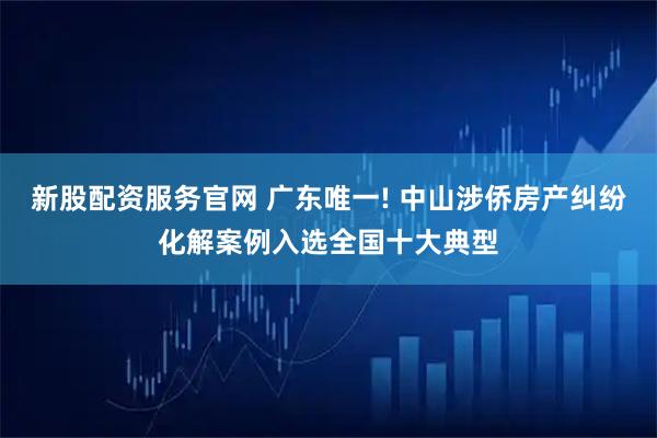 新股配资服务官网 广东唯一! 中山涉侨房产纠纷化解案例入选全国十大典型