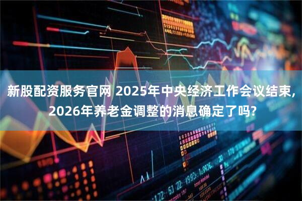 新股配资服务官网 2025年中央经济工作会议结束, 2026年养老金调整的消息确定了吗?