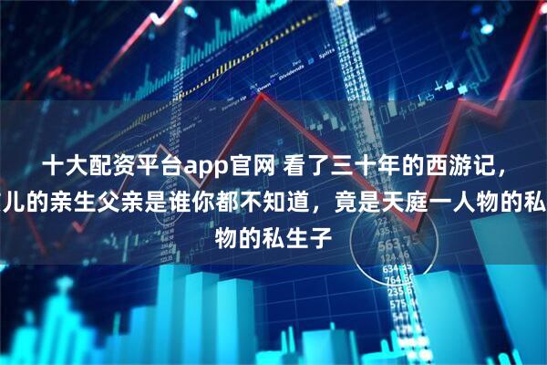 十大配资平台app官网 看了三十年的西游记，红孩儿的亲生父亲是谁你都不知道，竟是天庭一人物的私生子