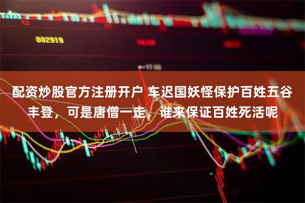 配资炒股官方注册开户 车迟国妖怪保护百姓五谷丰登,可是唐僧一走,谁来保证百姓死活呢