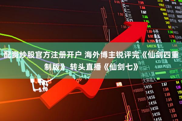 配资炒股官方注册开户 海外博主锐评完《仙剑四重制版》 转头直播《仙剑七》