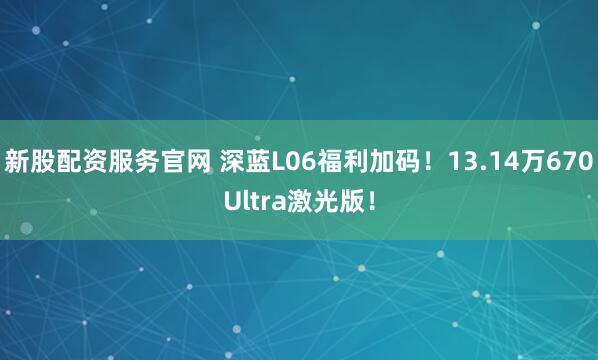 新股配资服务官网 深蓝L06福利加码!13.14万670Ultra激光版!