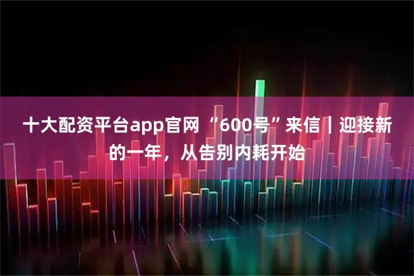 十大配资平台app官网 “600号”来信｜迎接新的一年，从告别内耗开始