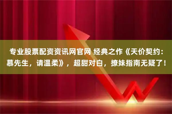 专业股票配资资讯网官网 经典之作《天价契约：慕先生，请温柔》，超甜对白，撩妹指南无疑了！